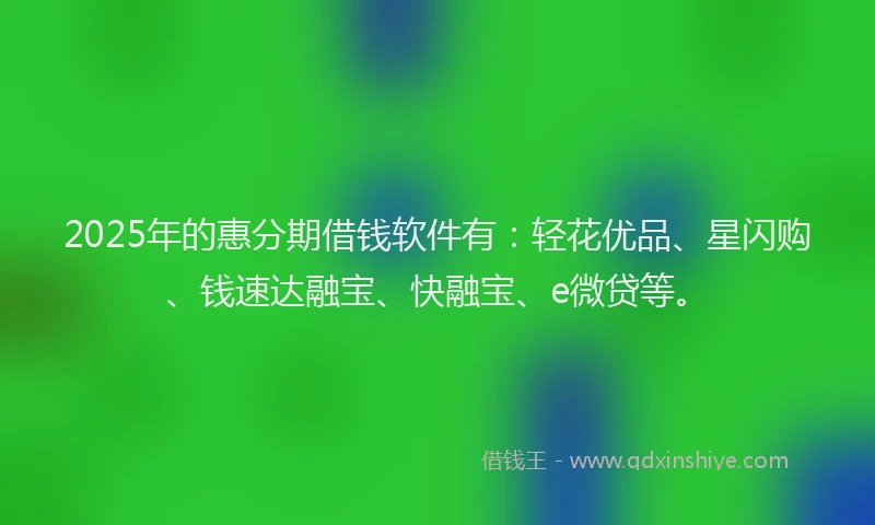2025年的惠分期借钱软件有：轻花优品、星闪购、钱速达融宝、快融宝、e微贷等。