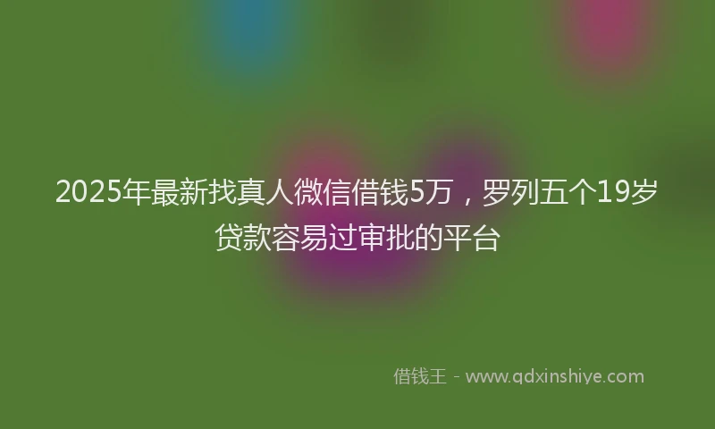 2025年最新找真人微信借钱5万，罗列五个19岁贷款容易过审批的平台