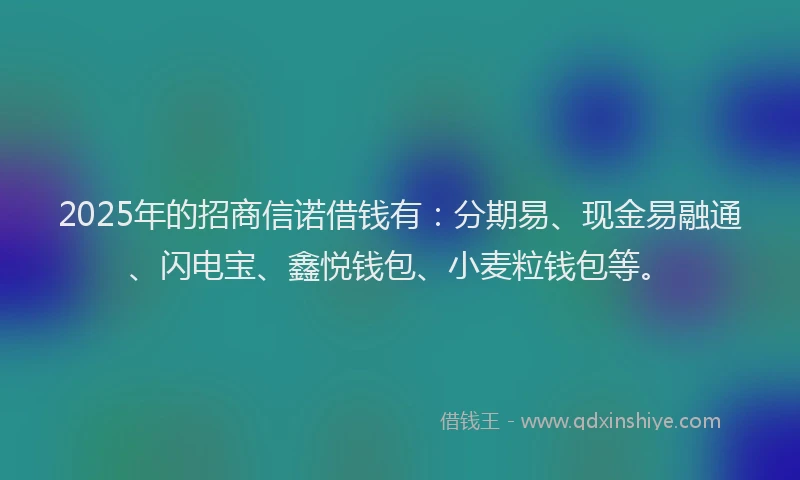 2025年的招商信诺借钱有：分期易、现金易融通、闪电宝、鑫悦钱包、小麦粒钱包等。
