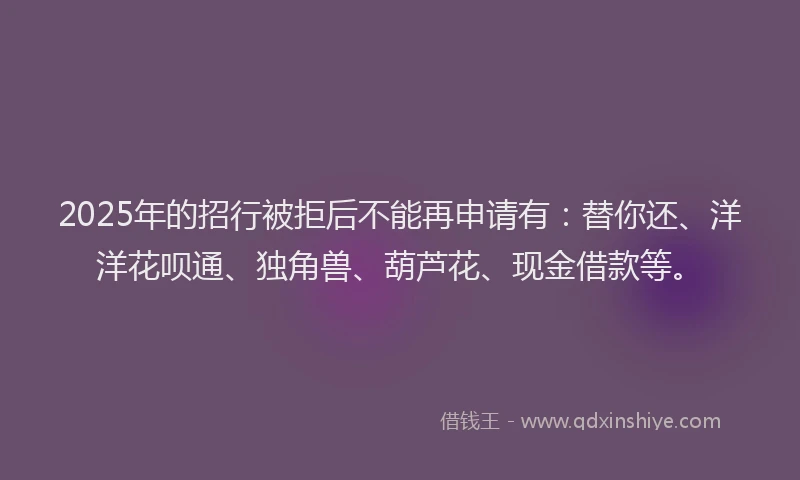 2025年的招行被拒后不能再申请有：替你还、洋洋花呗通、独角兽、葫芦花、现金借款等。