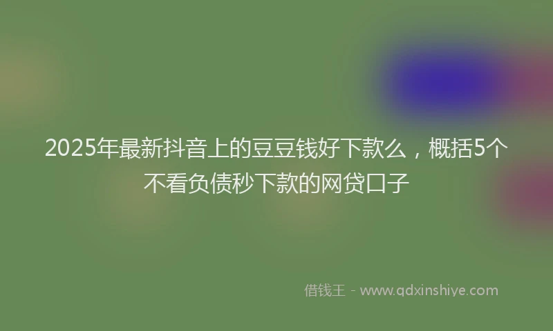 2025年最新抖音上的豆豆钱好下款么，概括5个不看负债秒下款的网贷口子