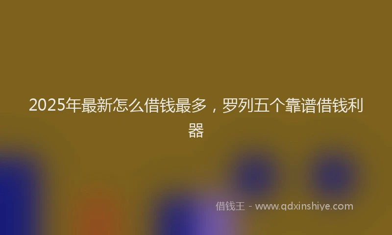 2025年最新怎么借钱最多，罗列五个靠谱借钱利器