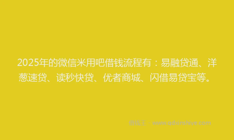 2025年的微信米用吧借钱流程有：易融贷通、洋葱速贷、读秒快贷、优者商城、闪借易贷宝等。