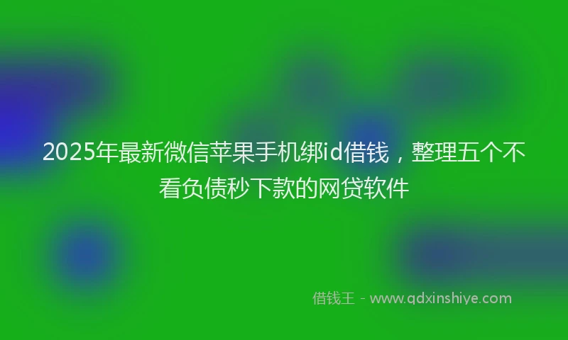 2025年最新微信苹果手机绑id借钱，整理五个不看负债秒下款的网贷软件