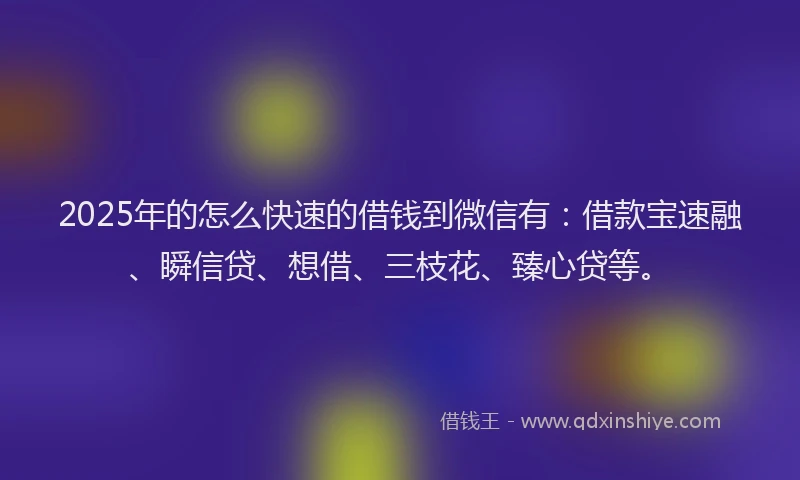 2025年的怎么快速的借钱到微信有：借款宝速融、瞬信贷、想借、三枝花、臻心贷等。