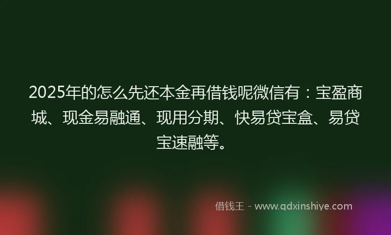 2025年的怎么先还本金再借钱呢微信有：宝盈商城、现金易融通、现用分期、快易贷宝盒、易贷宝速融等。