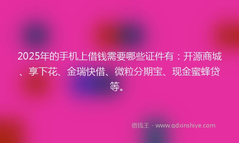 2025年的手机上借钱需要哪些证件有：开源商城、享下花、金瑞快借、微粒分期宝、现金蜜蜂贷等。