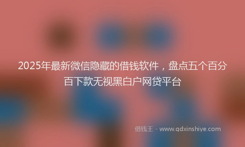 2025年最新微信隐藏的借钱软件，盘点五个百分百下款无视黑白户网贷平台