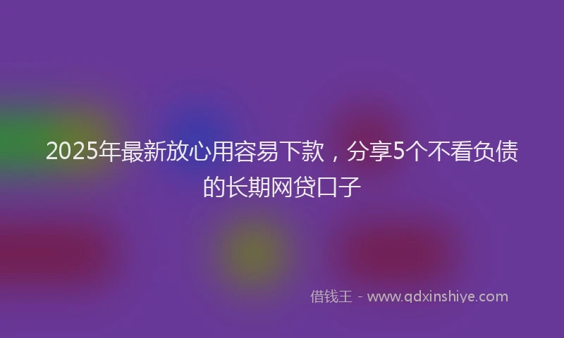 2025年最新放心用容易下款，分享5个不看负债的长期网贷口子
