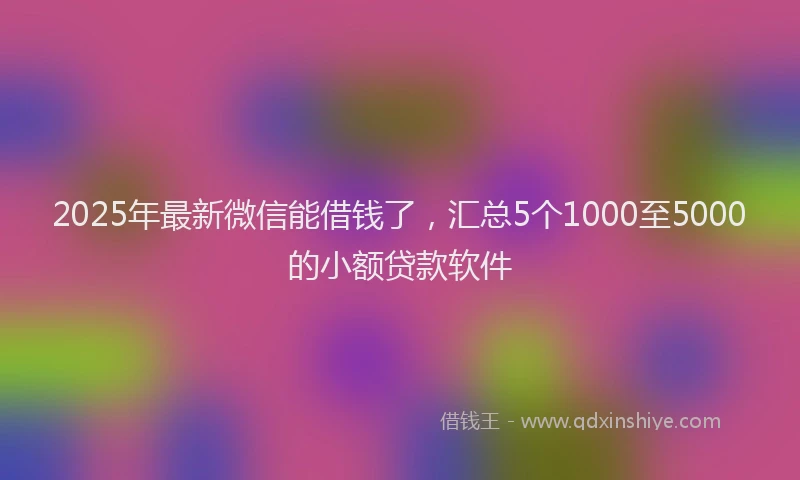 2025年最新微信能借钱了，汇总5个1000至5000的小额贷款软件