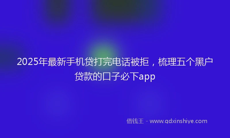 2025年最新手机贷打完电话被拒，梳理五个黑户贷款的口子必下app