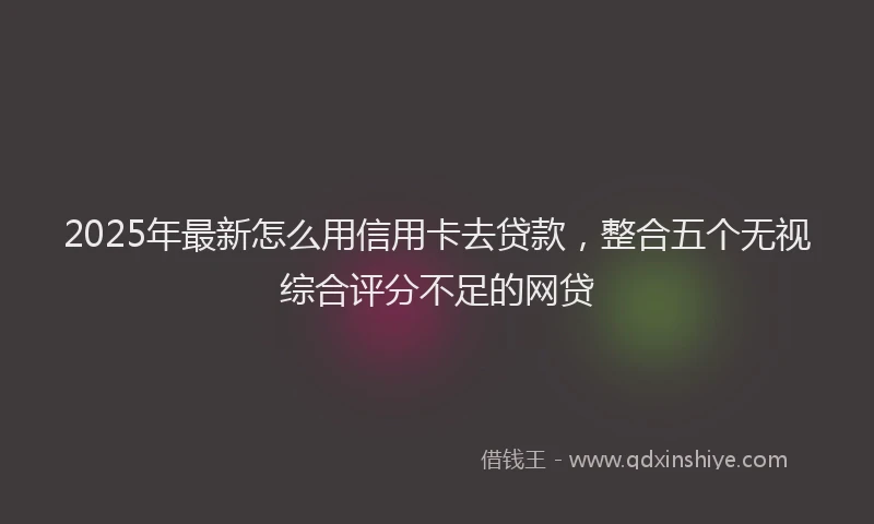 2025年最新怎么用信用卡去贷款，整合五个无视综合评分不足的网贷