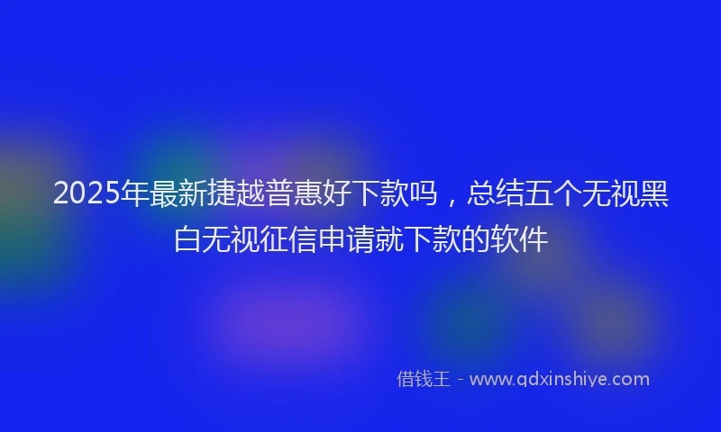 2025年最新捷越普惠好下款吗，总结五个无视黑白无视征信申请就下款的软件