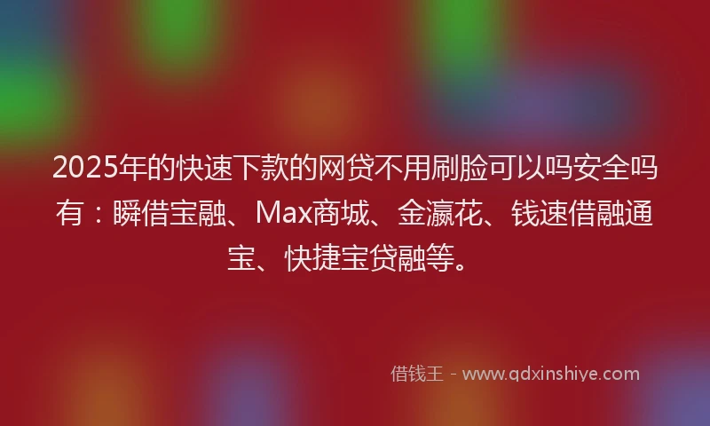 2025年的快速下款的网贷不用刷脸可以吗安全吗有：瞬借宝融、Max商城、金瀛花、钱速借融通宝、快捷宝贷融等。