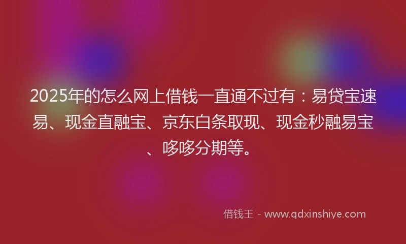 2025年的怎么网上借钱一直通不过有：易贷宝速易、现金直融宝、京东白条取现、现金秒融易宝、哆哆分期等。