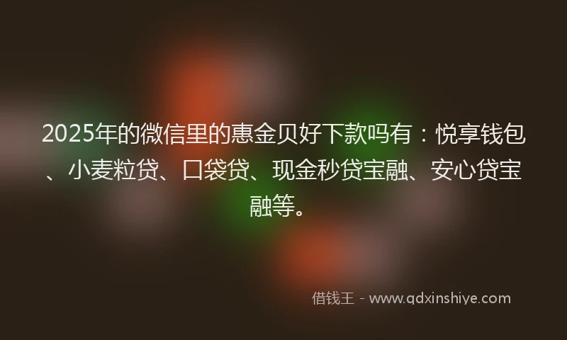 2025年的微信里的惠金贝好下款吗有：悦享钱包、小麦粒贷、口袋贷、现金秒贷宝融、安心贷宝融等。