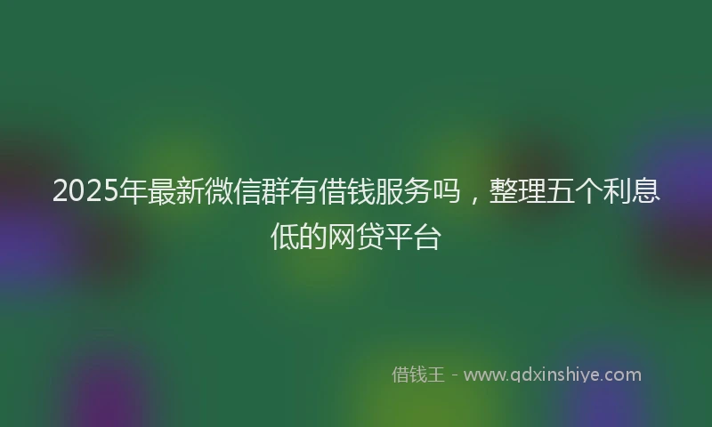2025年最新微信群有借钱服务吗，整理五个利息低的网贷平台