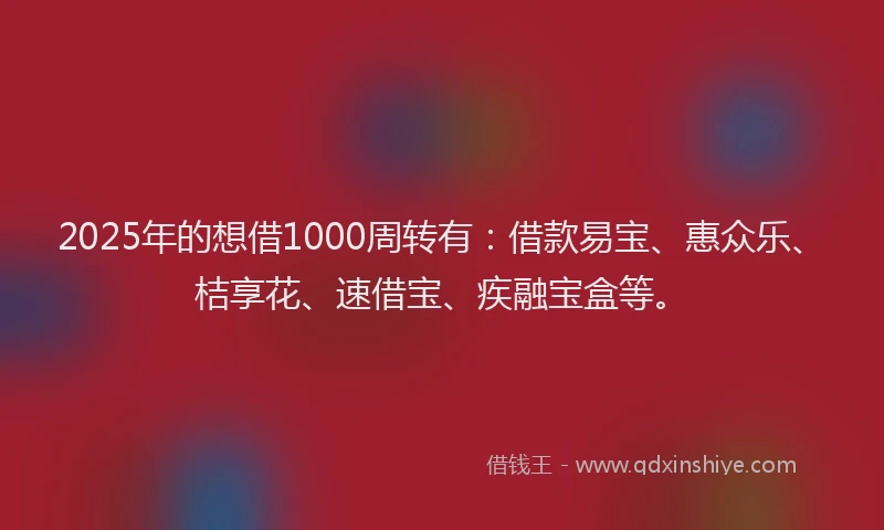 2025年的想借1000周转有：借款易宝、惠众乐、桔享花、速借宝、疾融宝盒等。