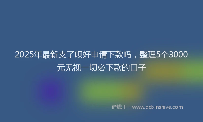 2025年最新支了呗好申请下款吗，整理5个3000元无视一切必下款的口子