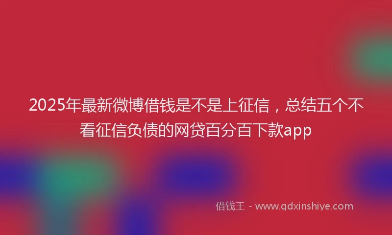 2025年最新微博借钱是不是上征信，总结五个不看征信负债的网贷百分百下款app