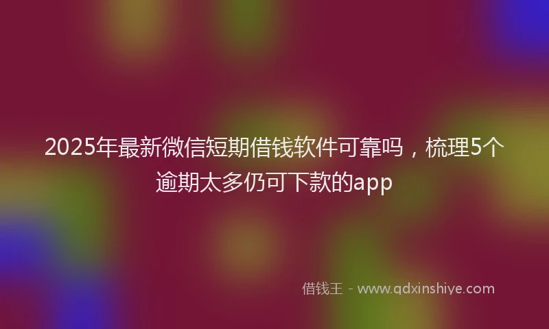 2025年最新微信短期借钱软件可靠吗，梳理5个逾期太多仍可下款的app