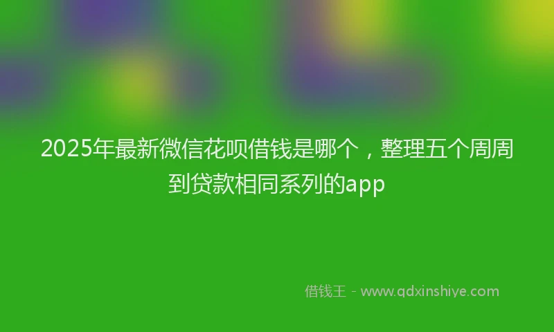 2025年最新微信花呗借钱是哪个，整理五个周周到贷款相同系列的app
