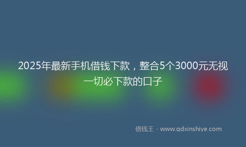 2025年最新手机借钱下款，整合5个3000元无视一切必下款的口子