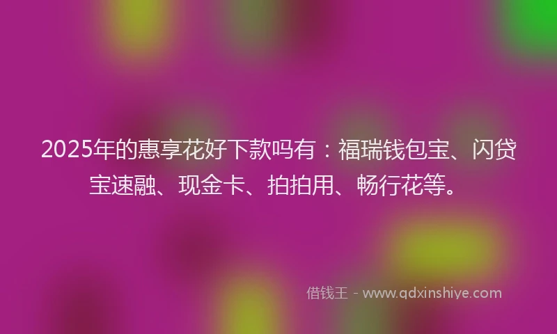 2025年的惠享花好下款吗有：福瑞钱包宝、闪贷宝速融、现金卡、拍拍用、畅行花等。