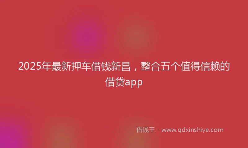 2025年最新押车借钱新昌，整合五个值得信赖的借贷app