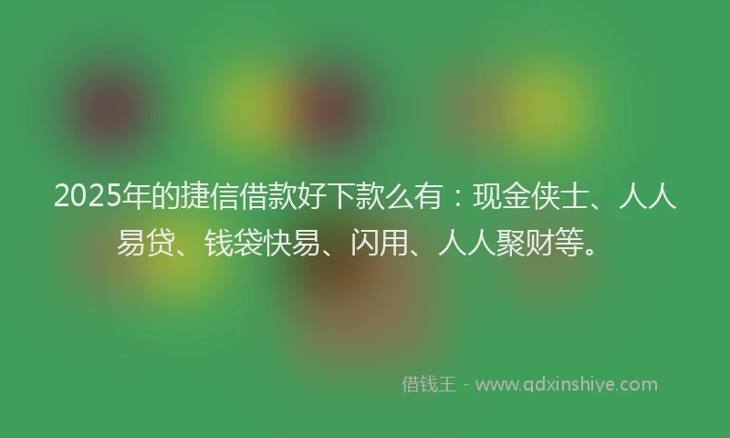 2025年的捷信借款好下款么有：现金侠士、人人易贷、钱袋快易、闪用、人人聚财等。