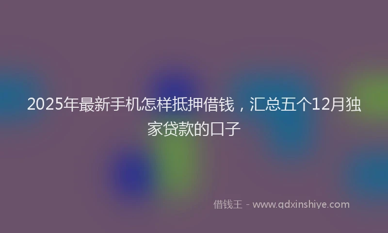 2025年最新手机怎样抵押借钱，汇总五个12月独家贷款的口子