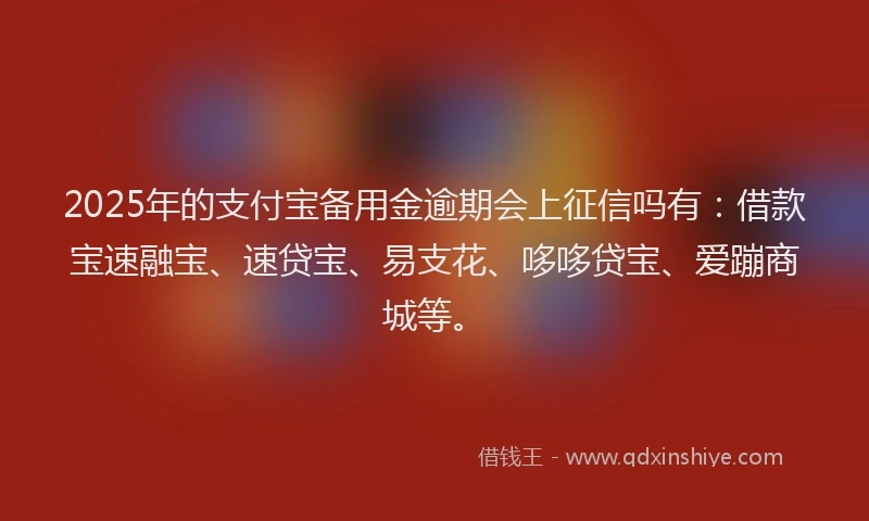 2025年的支付宝备用金逾期会上征信吗有：借款宝速融宝、速贷宝、易支花、哆哆贷宝、爱蹦商城等。