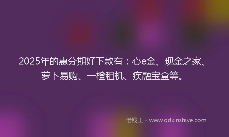2025年的惠分期好下款有：心e金、现金之家、萝卜易购、一橙租机、疾融宝盒等。