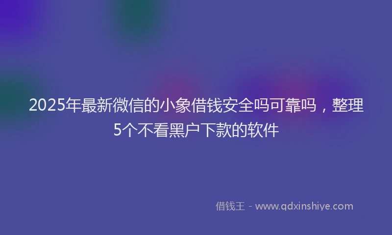 2025年最新微信的小象借钱安全吗可靠吗，整理5个不看黑户下款的软件
