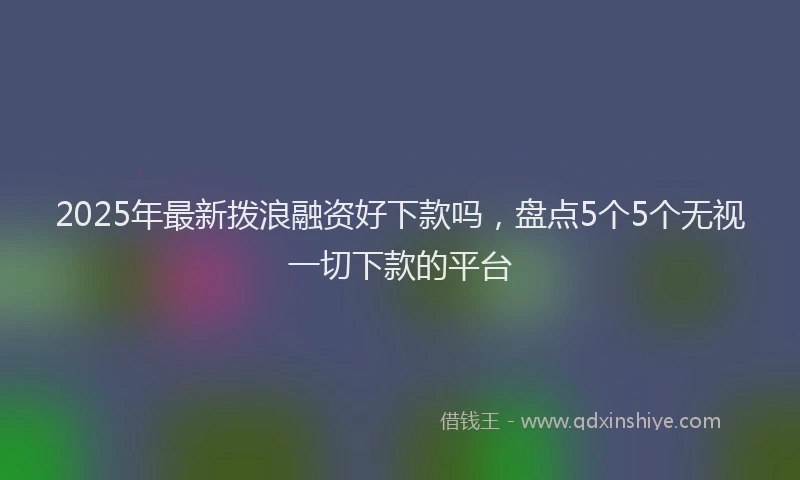 2025年最新拨浪融资好下款吗，盘点5个5个无视一切下款的平台
