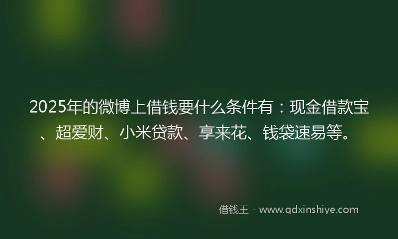 2025年的微博上借钱要什么条件有：现金借款宝、超爱财、小米贷款、享来花、钱袋速易等。