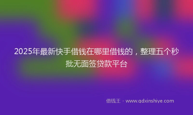 2025年最新快手借钱在哪里借钱的，整理五个秒批无面签贷款平台