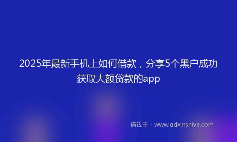 2025年最新手机上如何借款，分享5个黑户成功获取大额贷款的app