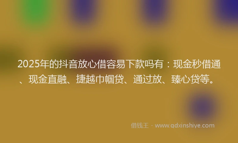 2025年的抖音放心借容易下款吗有：现金秒借通、现金直融、捷越巾帼贷、通过放、臻心贷等。