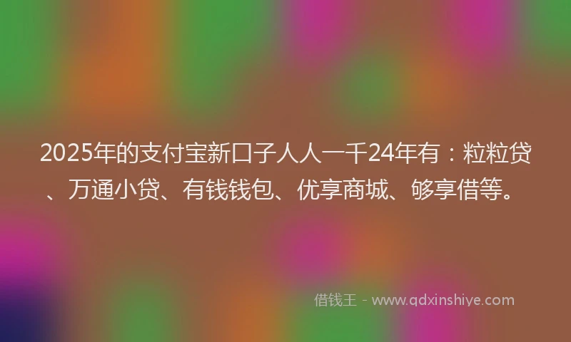 2025年的支付宝新口子人人一千24年有：粒粒贷、万通小贷、有钱钱包、优享商城、够享借等。