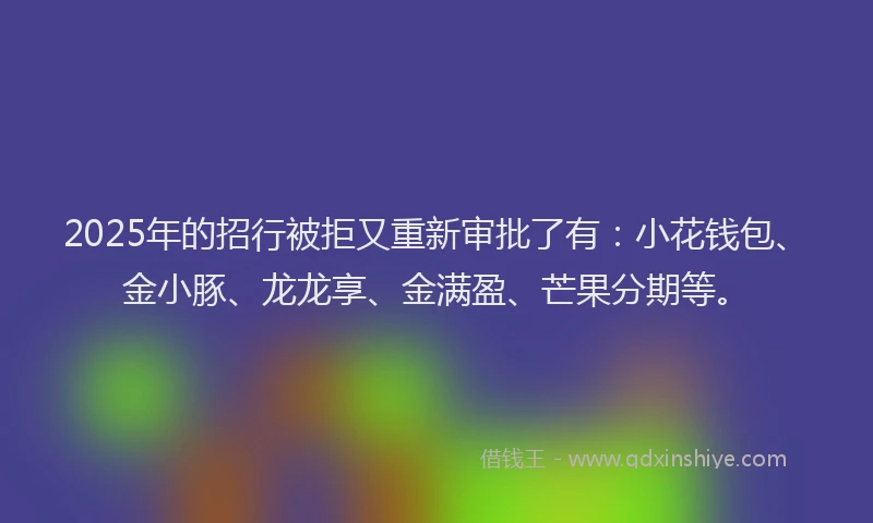 2025年的招行被拒又重新审批了有：小花钱包、金小豚、龙龙享、金满盈、芒果分期等。