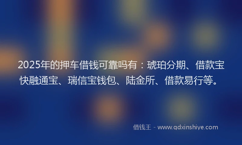 2025年的押车借钱可靠吗有：琥珀分期、借款宝快融通宝、瑞信宝钱包、陆金所、借款易行等。