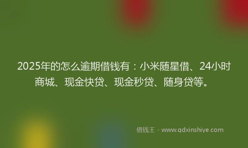 2025年的怎么逾期借钱有：小米随星借、24小时商城、现金快贷、现金秒贷、随身贷等。