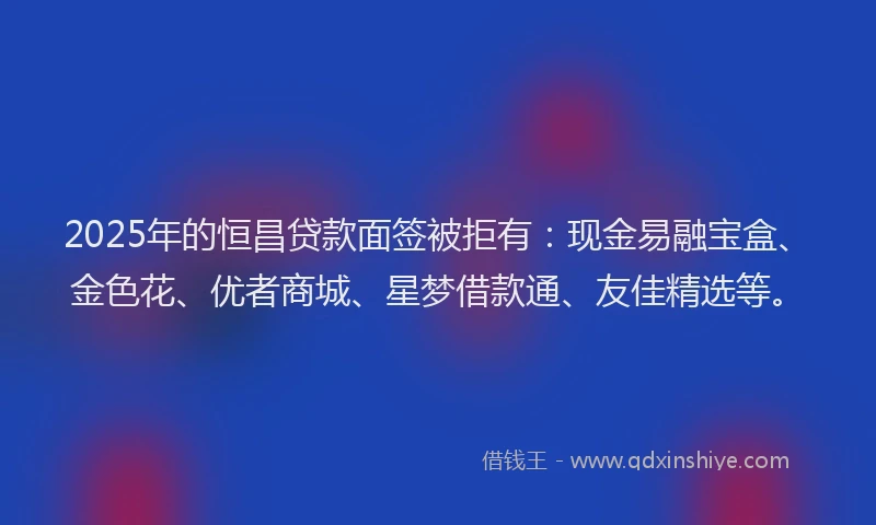 2025年的恒昌贷款面签被拒有：现金易融宝盒、金色花、优者商城、星梦借款通、友佳精选等。