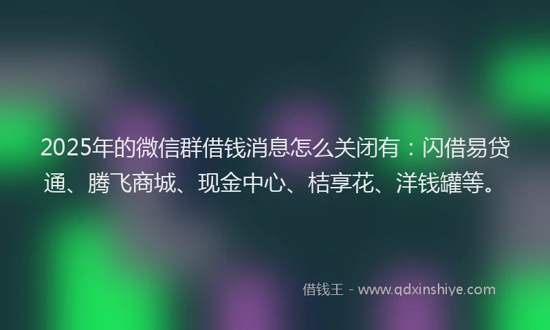 2025年的微信群借钱消息怎么关闭有：闪借易贷通、腾飞商城、现金中心、桔享花、洋钱罐等。