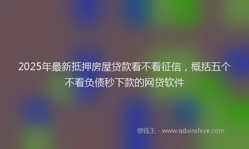 2025年最新抵押房屋贷款看不看征信，概括五个不看负债秒下款的网贷软件