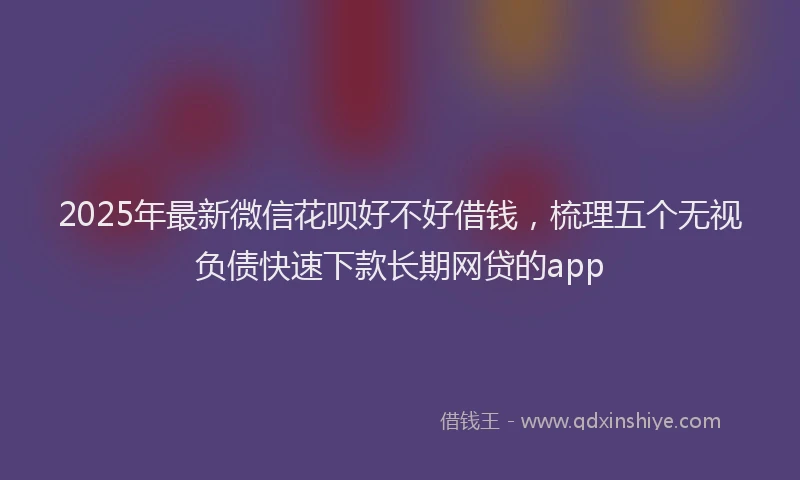 2025年最新微信花呗好不好借钱，梳理五个无视负债快速下款长期网贷的app