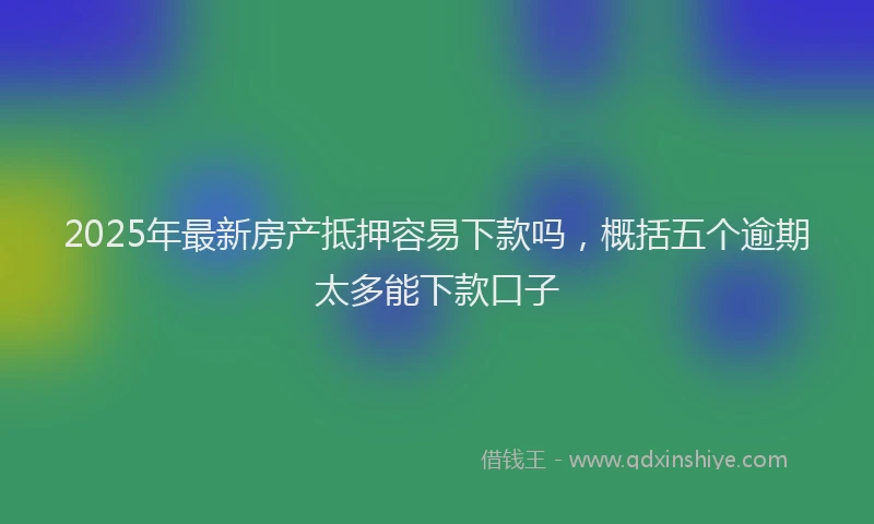 2025年最新房产抵押容易下款吗，概括五个逾期太多能下款口子