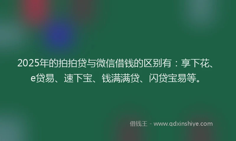 2025年的拍拍贷与微信借钱的区别有：享下花、e贷易、速下宝、钱满满贷、闪贷宝易等。