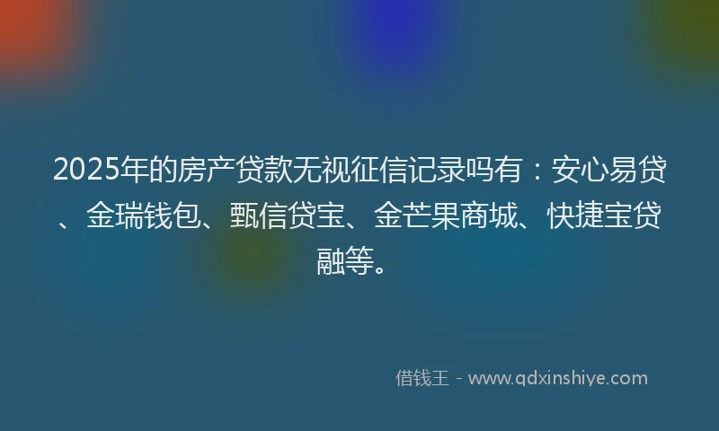 2025年的房产贷款无视征信记录吗有：安心易贷、金瑞钱包、甄信贷宝、金芒果商城、快捷宝贷融等。
